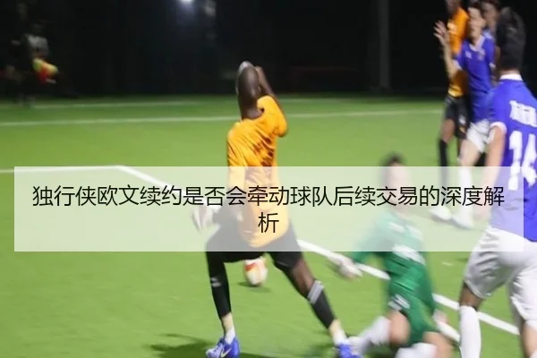 独行侠欧文续约是否会牵动球队后续交易的深度解析